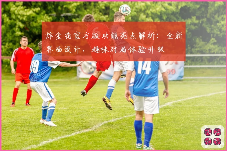 炸金花官方版功能亮点解析：全新界面设计，趣味对局体验升级