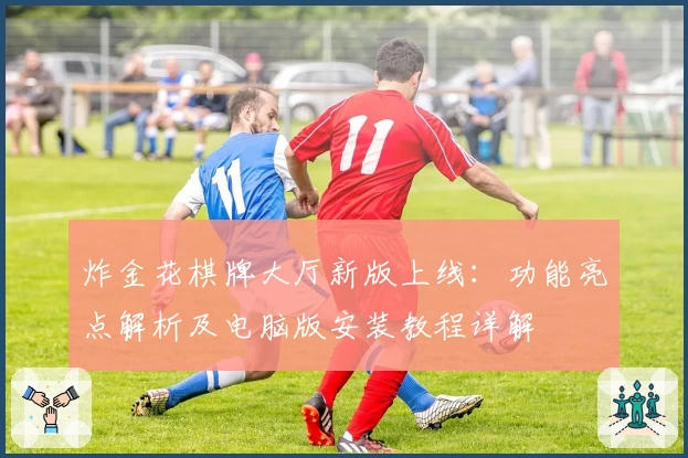 炸金花棋牌大厅新版上线：功能亮点解析及电脑版安装教程详解