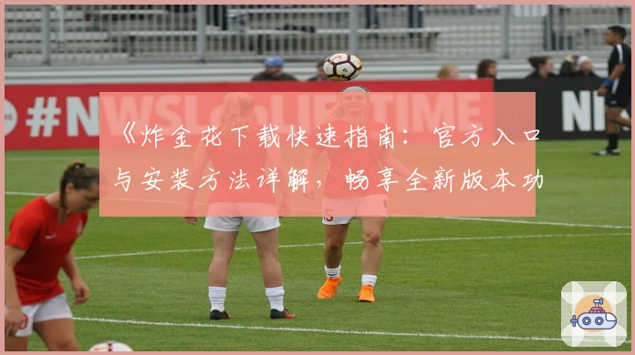 《炸金花下载快速指南：官方入口与安装方法详解，畅享全新版本功能体验》