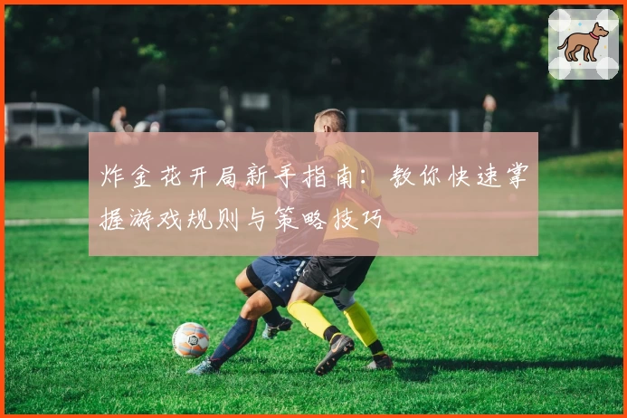 炸金花开局新手指南：教你快速掌握游戏规则与策略技巧