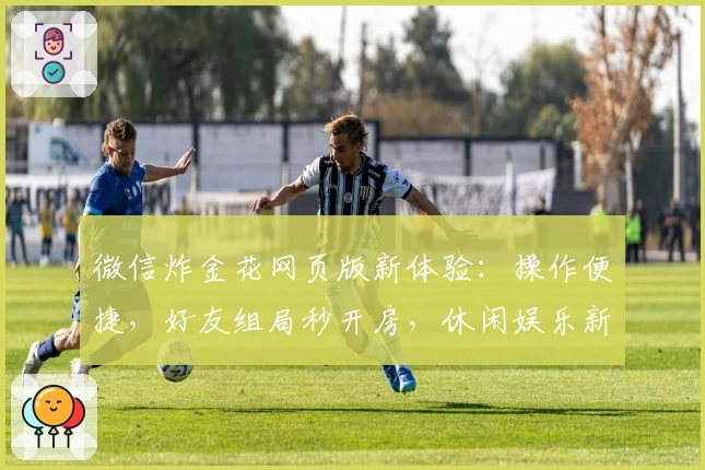 微信炸金花网页版新体验：操作便捷，好友组局秒开房，休闲娱乐新选择