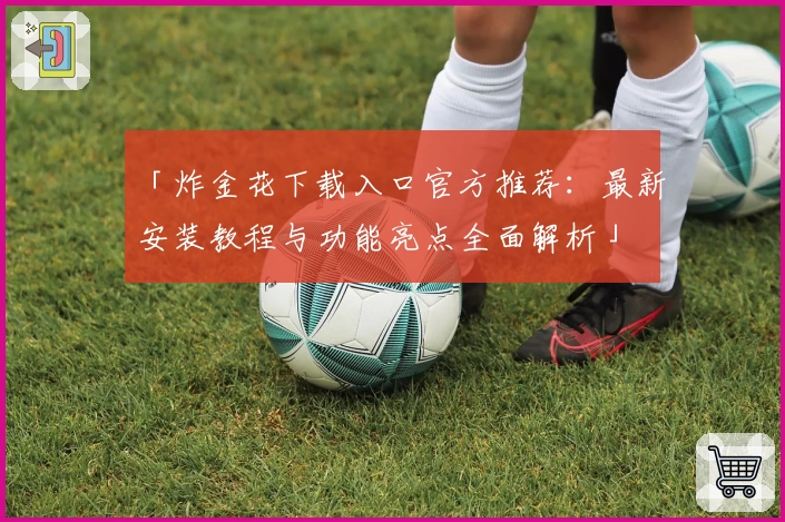 「炸金花下载入口官方推荐：最新安装教程与功能亮点全面解析」