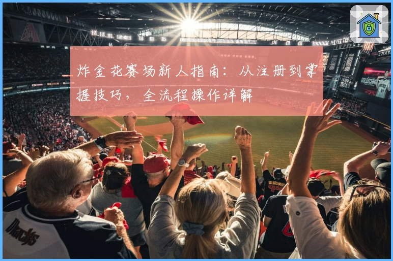 炸金花赛场新人指南：从注册到掌握技巧，全流程操作详解