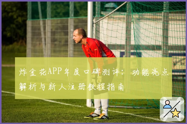 炸金花APP年度口碑测评：功能亮点解析与新人注册教程指南