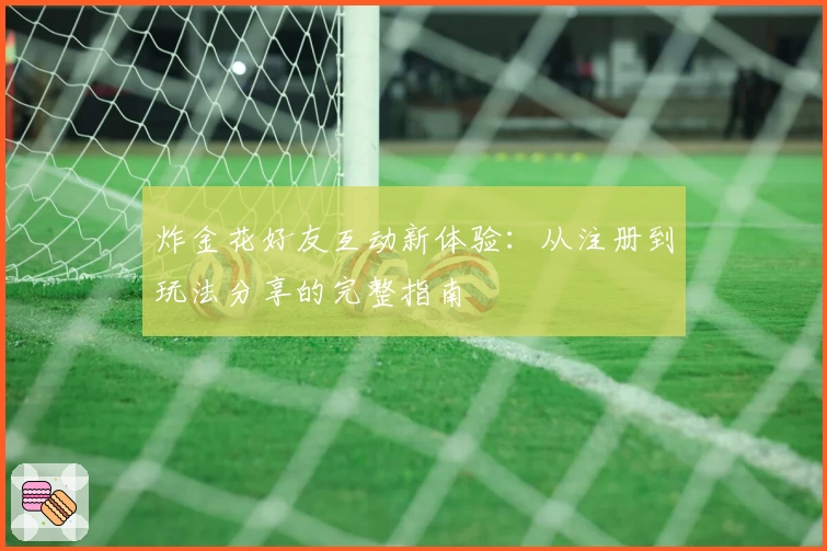 炸金花好友互动新体验:从注册到玩法分享的完整指南